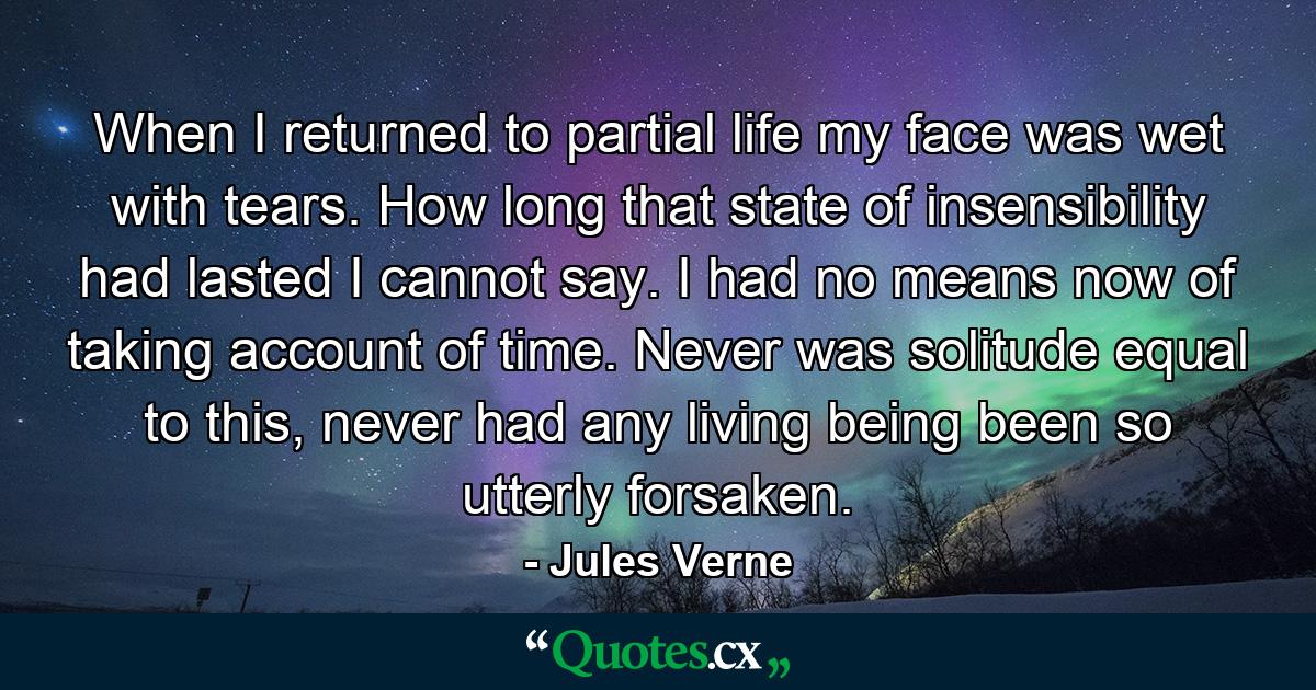 When I returned to partial life my face was wet with tears. How long that state of insensibility had lasted I cannot say. I had no means now of taking account of time. Never was solitude equal to this, never had any living being been so utterly forsaken. - Quote by Jules Verne