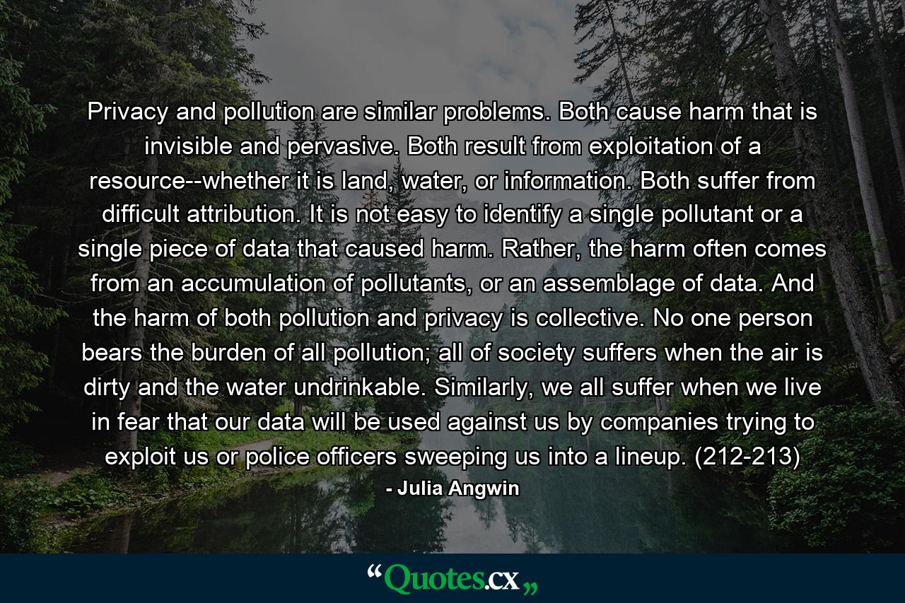 Privacy and pollution are similar problems. Both cause harm that is invisible and pervasive. Both result from exploitation of a resource--whether it is land, water, or information. Both suffer from difficult attribution. It is not easy to identify a single pollutant or a single piece of data that caused harm. Rather, the harm often comes from an accumulation of pollutants, or an assemblage of data. And the harm of both pollution and privacy is collective. No one person bears the burden of all pollution; all of society suffers when the air is dirty and the water undrinkable. Similarly, we all suffer when we live in fear that our data will be used against us by companies trying to exploit us or police officers sweeping us into a lineup. (212-213) - Quote by Julia Angwin