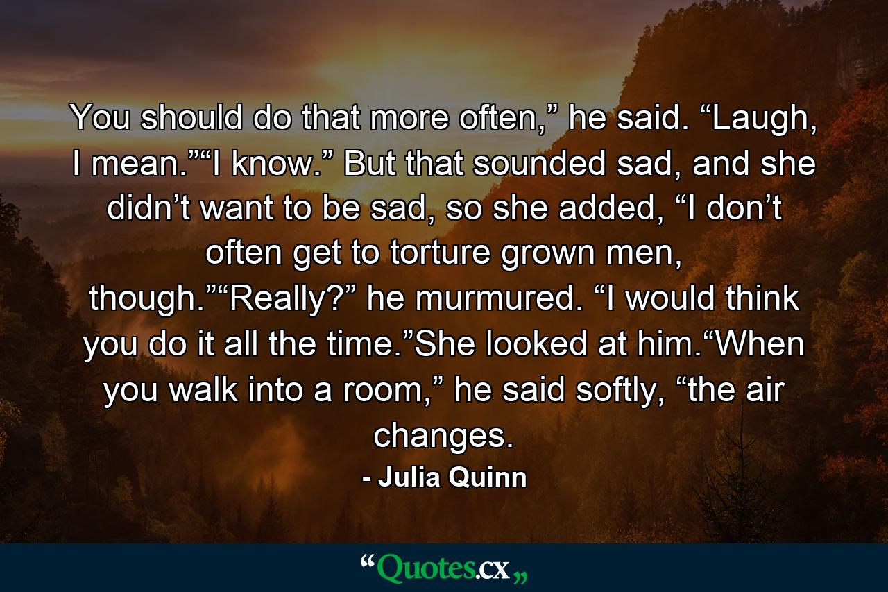 You should do that more often,” he said. “Laugh, I mean.”“I know.” But that sounded sad, and she didn’t want to be sad, so she added, “I don’t often get to torture grown men, though.”“Really?” he murmured. “I would think you do it all the time.”She looked at him.“When you walk into a room,” he said softly, “the air changes. - Quote by Julia Quinn