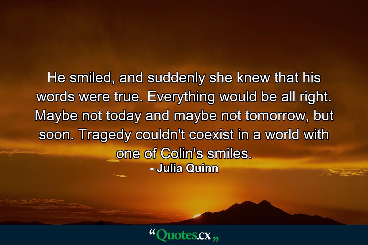 He smiled, and suddenly she knew that his words were true. Everything would be all right. Maybe not today and maybe not tomorrow, but soon. Tragedy couldn't coexist in a world with one of Colin's smiles. - Quote by Julia Quinn