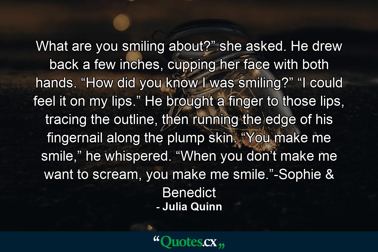 What are you smiling about?” she asked. He drew back a few inches, cupping her face with both hands. “How did you know I was smiling?” “I could feel it on my lips.” He brought a finger to those lips, tracing the outline, then running the edge of his fingernail along the plump skin. “You make me smile,” he whispered. “When you don’t make me want to scream, you make me smile.”-Sophie & Benedict - Quote by Julia Quinn