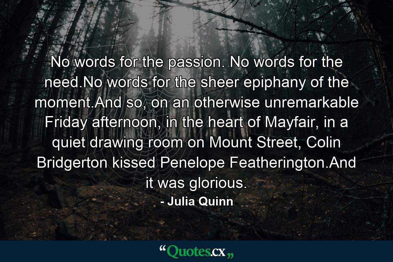 No words for the passion. No words for the need.No words for the sheer epiphany of the moment.And so, on an otherwise unremarkable Friday afternoon, in the heart of Mayfair, in a quiet drawing room on Mount Street, Colin Bridgerton kissed Penelope Featherington.And it was glorious. - Quote by Julia Quinn