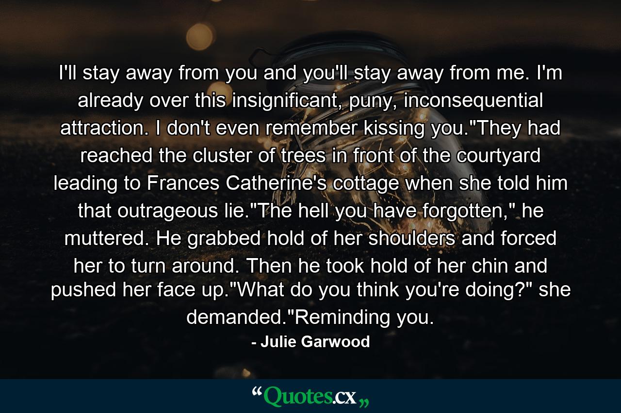 I'll stay away from you and you'll stay away from me. I'm already over this insignificant, puny, inconsequential attraction. I don't even remember kissing you.