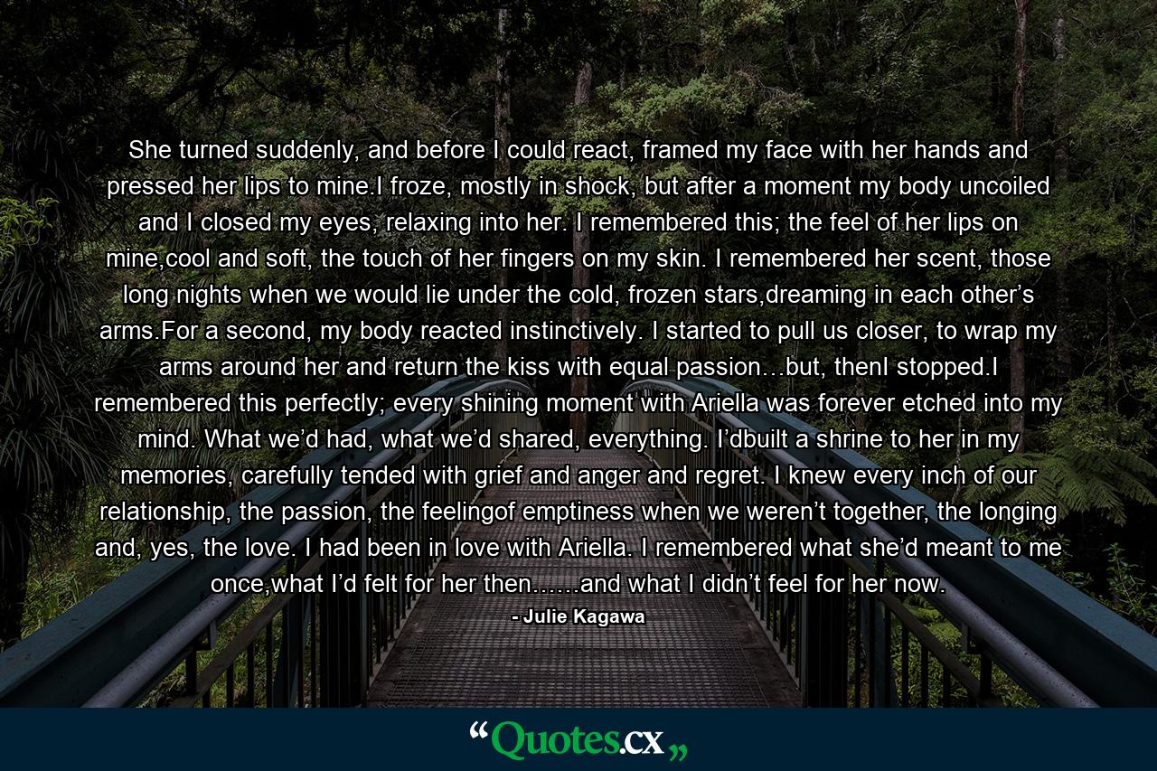 She turned suddenly, and before I could react, framed my face with her hands and pressed her lips to mine.I froze, mostly in shock, but after a moment my body uncoiled and I closed my eyes, relaxing into her. I remembered this; the feel of her lips on mine,cool and soft, the touch of her fingers on my skin. I remembered her scent, those long nights when we would lie under the cold, frozen stars,dreaming in each other’s arms.For a second, my body reacted instinctively. I started to pull us closer, to wrap my arms around her and return the kiss with equal passion…but, thenI stopped.I remembered this perfectly; every shining moment with Ariella was forever etched into my mind. What we’d had, what we’d shared, everything. I’dbuilt a shrine to her in my memories, carefully tended with grief and anger and regret. I knew every inch of our relationship, the passion, the feelingof emptiness when we weren’t together, the longing and, yes, the love. I had been in love with Ariella. I remembered what she’d meant to me once,what I’d felt for her then……and what I didn’t feel for her now. - Quote by Julie Kagawa