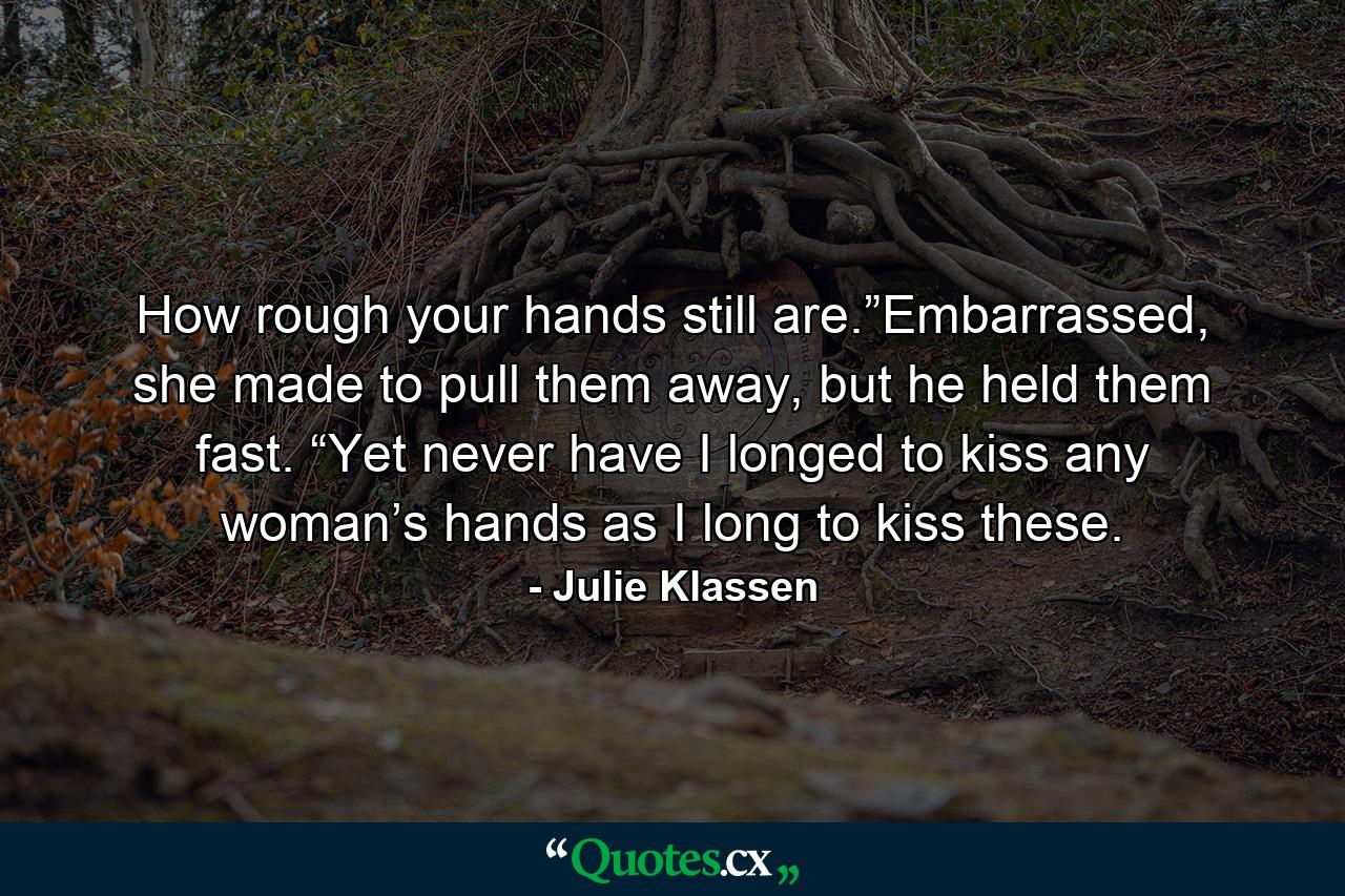 How rough your hands still are.”Embarrassed, she made to pull them away, but he held them fast. “Yet never have I longed to kiss any woman’s hands as I long to kiss these. - Quote by Julie Klassen