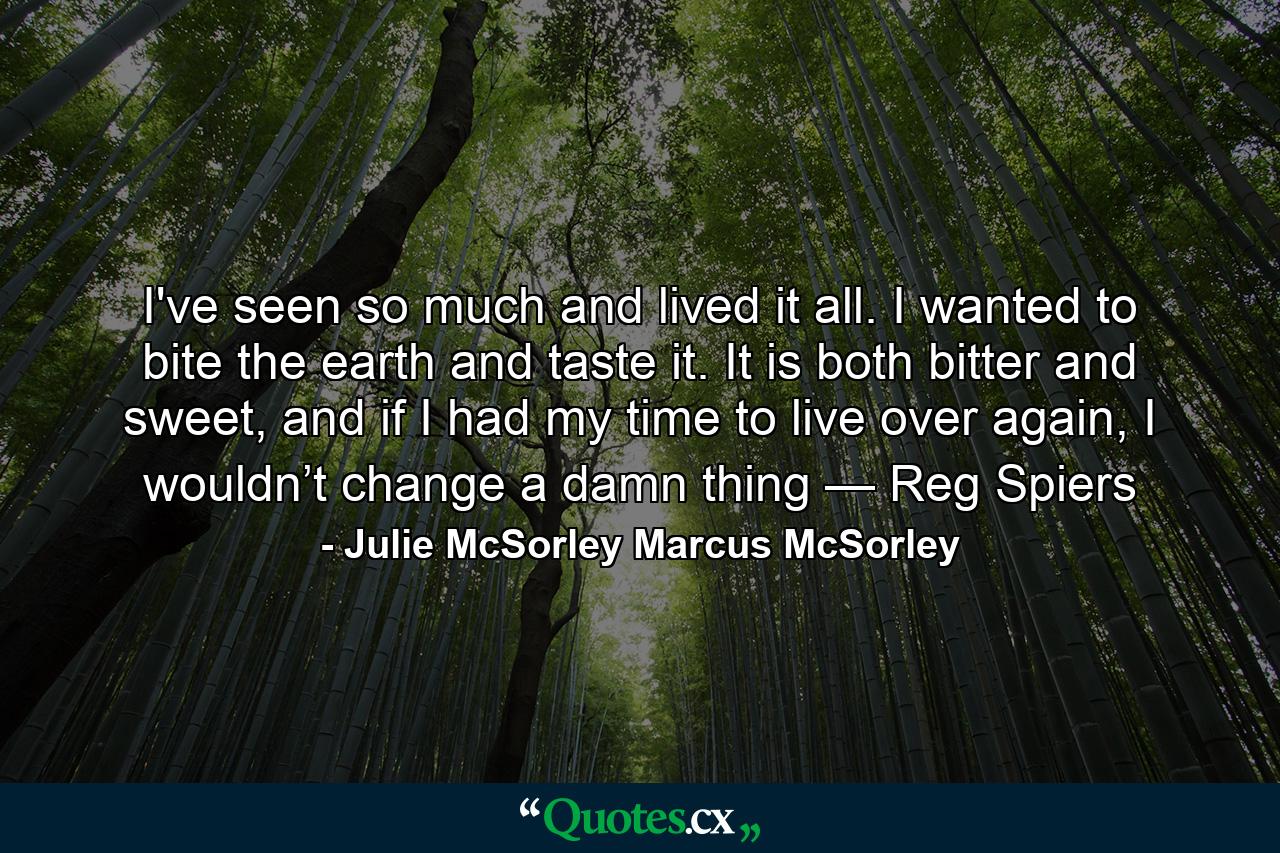 I've seen so much and lived it all. I  wanted  to  bite   the  earth  and  taste  it.  It  is  both  bitter  and  sweet,  and   if  I  had  my  time  to  live  over  again,  I  wouldn’t  change a  damn  thing —  Reg  Spiers - Quote by Julie McSorley Marcus McSorley