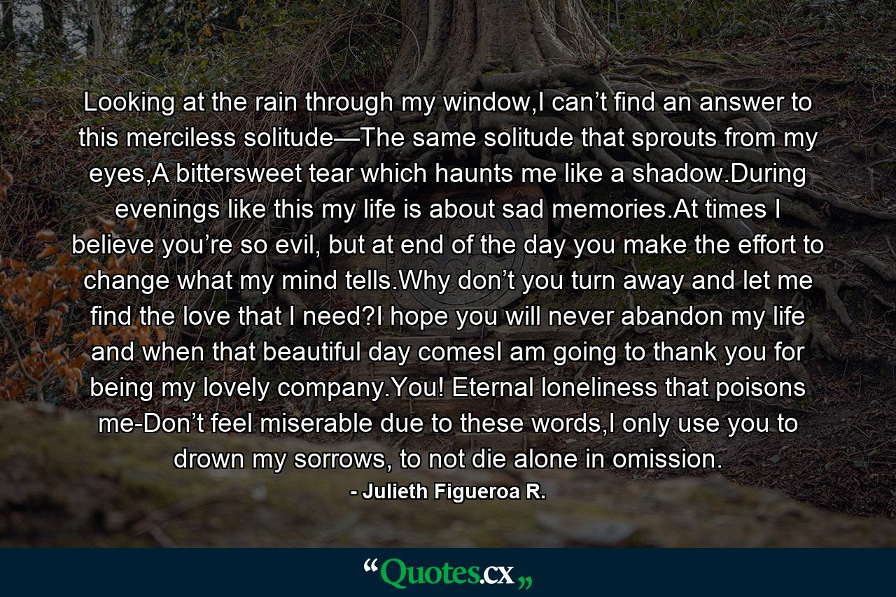 Looking at the rain through my window,I can’t find an answer to this merciless solitude—The same solitude that sprouts from my eyes,A bittersweet tear which haunts me like a shadow.During evenings like this my life is about sad memories.At times I believe you’re so evil, but at end of the day you make the effort to change what my mind tells.Why don’t you turn away and let me find the love that I need?I hope you will never abandon my life and when that beautiful day comesI am going to thank you for being my lovely company.You! Eternal loneliness that poisons me-Don’t feel miserable due to these words,I only use you to drown my sorrows, to not die alone in omission. - Quote by Julieth Figueroa R.