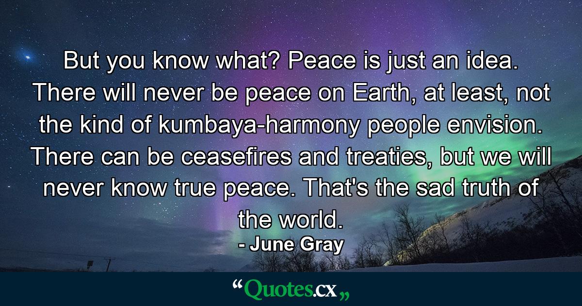 But you know what? Peace is just an idea. There will never be peace on Earth, at least, not the kind of kumbaya-harmony people envision. There can be ceasefires and treaties, but we will never know true peace. That's the sad truth of the world. - Quote by June Gray