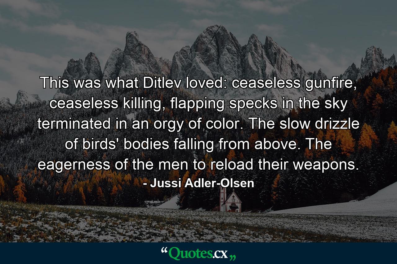 This was what Ditlev loved: ceaseless gunfire, ceaseless killing, flapping specks in the sky terminated in an orgy of color. The slow drizzle of birds' bodies falling from above. The eagerness of the men to reload their weapons. - Quote by Jussi Adler-Olsen