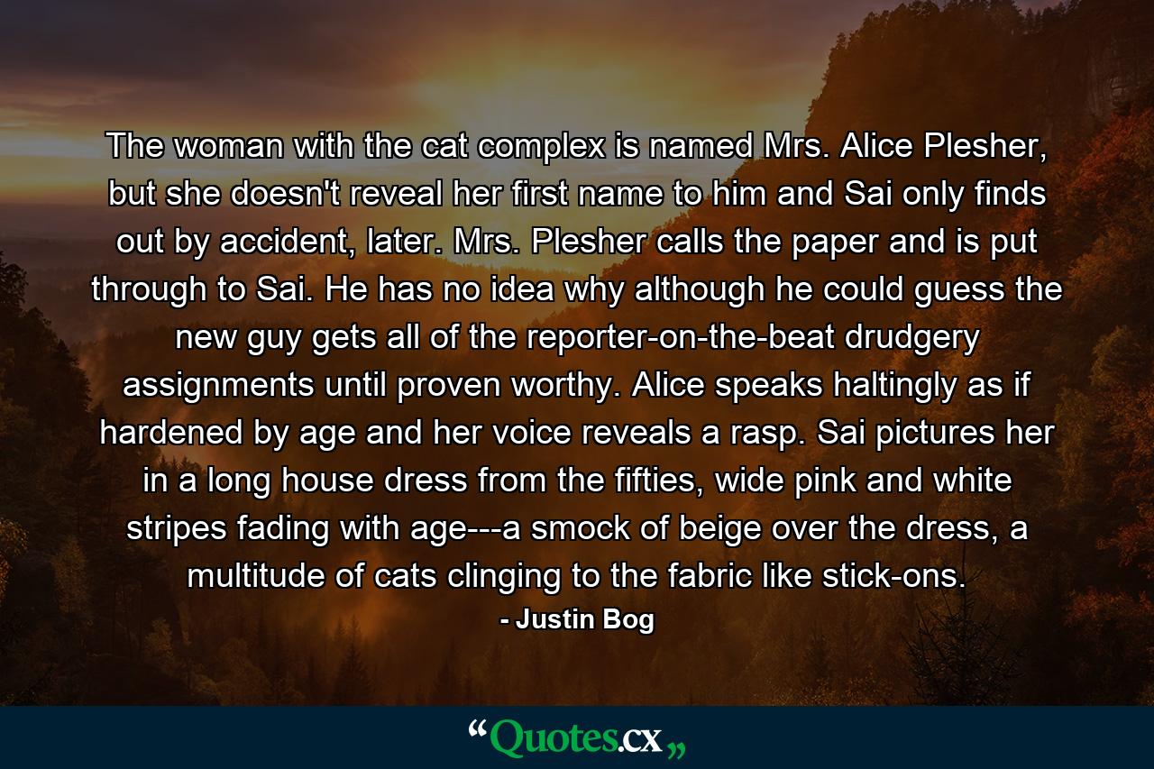 The woman with the cat complex is named Mrs. Alice Plesher, but she doesn't reveal her first name to him and Sai only finds out by accident, later. Mrs. Plesher calls the paper and is put through to Sai. He has no idea why although he could guess the new guy gets all of the reporter-on-the-beat drudgery assignments until proven worthy. Alice speaks haltingly as if hardened by age and her voice reveals a rasp. Sai pictures her in a long house dress from the fifties, wide pink and white stripes fading with age---a smock of beige over the dress, a multitude of cats clinging to the fabric like stick-ons. - Quote by Justin Bog