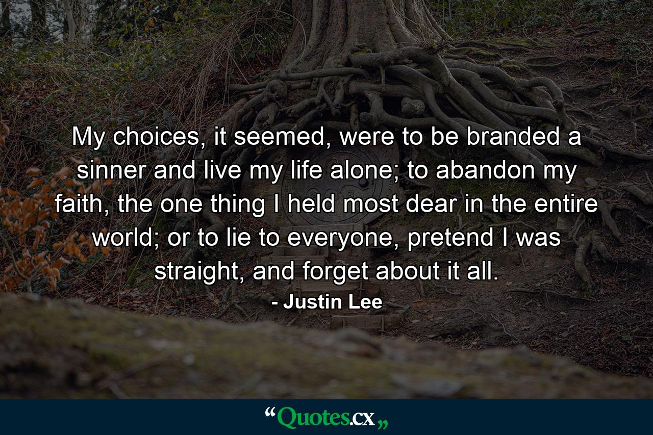 My choices, it seemed, were to be branded a sinner and live my life alone; to abandon my faith, the one thing I held most dear in the entire world; or to lie to everyone, pretend I was straight, and forget about it all. - Quote by Justin Lee