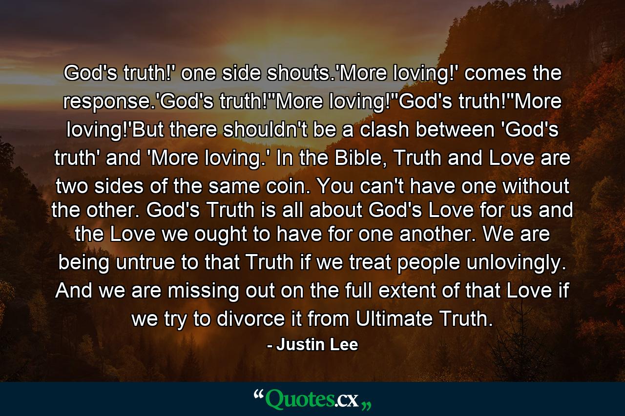 God's truth!' one side shouts.'More loving!' comes the response.'God's truth!''More loving!''God's truth!''More loving!'But there shouldn't be a clash between 'God's truth' and 'More loving.' In the Bible, Truth and Love are two sides of the same coin. You can't have one without the other. God's Truth is all about God's Love for us and the Love we ought to have for one another. We are being untrue to that Truth if we treat people unlovingly. And we are missing out on the full extent of that Love if we try to divorce it from Ultimate Truth. - Quote by Justin Lee