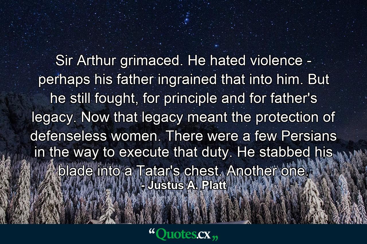 Sir Arthur grimaced. He hated violence - perhaps his father ingrained that into him. But he still fought, for principle and for father's legacy. Now that legacy meant the protection of defenseless women. There were a few Persians in the way to execute that duty. He stabbed his blade into a Tatar's chest. Another one. - Quote by Justus A. Platt