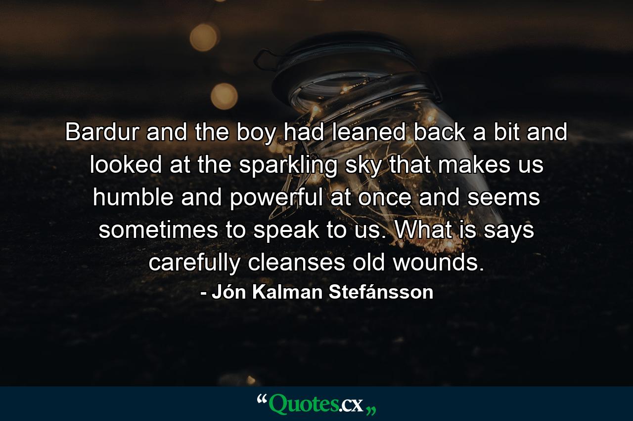 Bardur and the boy had leaned back a bit and looked at the sparkling sky that makes us humble and powerful at once and seems sometimes to speak to us. What is says carefully cleanses old wounds. - Quote by Jón Kalman Stefánsson