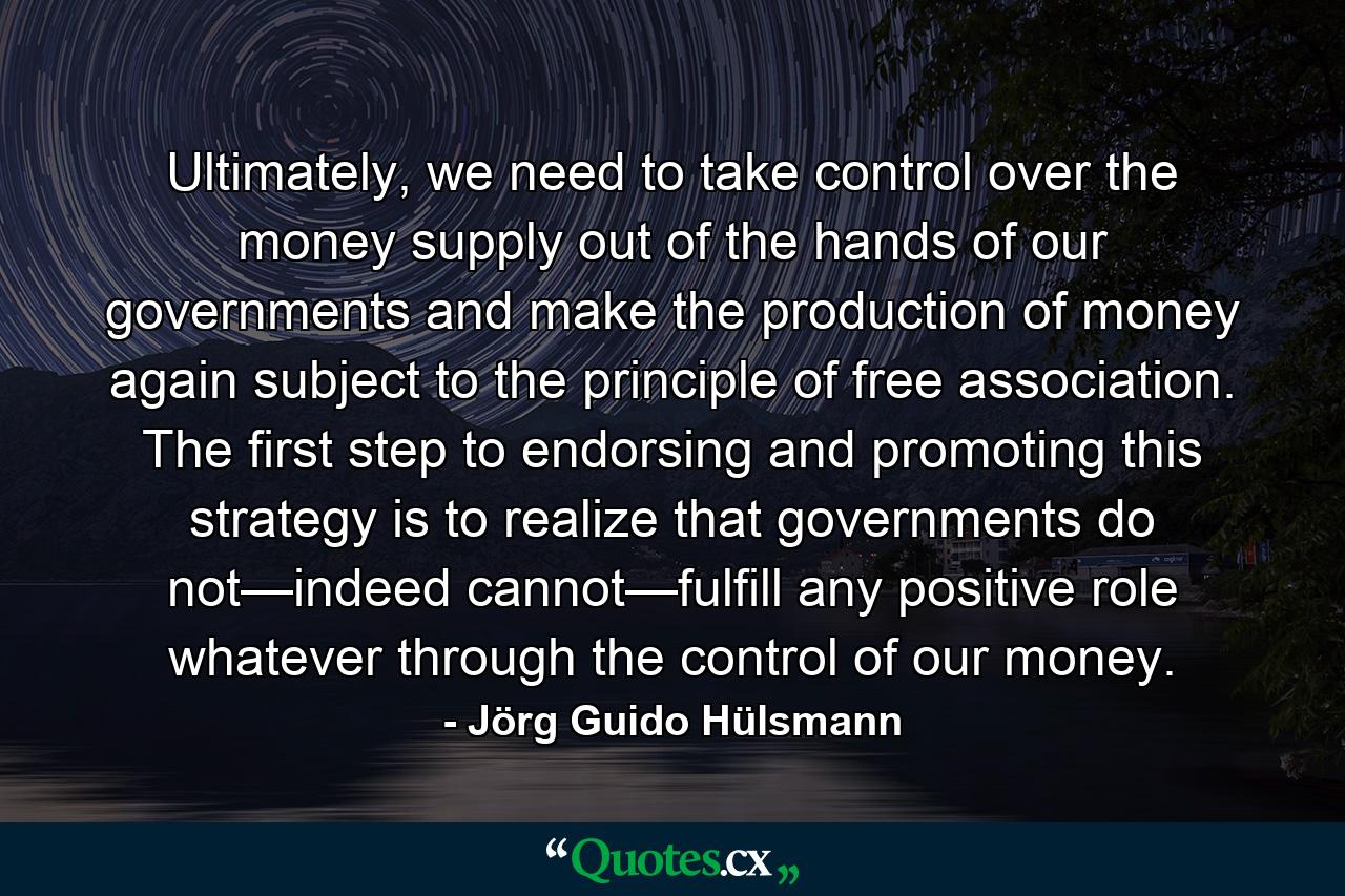 Ultimately, we need to take control over the money supply out of the hands of our governments and make the production of money again subject to the principle of free association. The first step to endorsing and promoting this strategy is to realize that governments do not—indeed cannot—fulfill any positive role whatever through the control of our money. - Quote by Jörg Guido Hülsmann