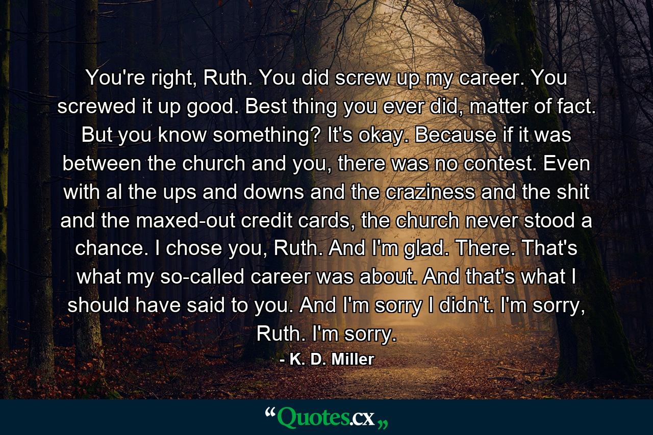 You're right, Ruth. You did screw up my career. You screwed it up good. Best thing you ever did, matter of fact. But you know something? It's okay. Because if it was between the church and you, there was no contest. Even with al the ups and downs and the craziness and the shit and the maxed-out credit cards, the church never stood a chance. I chose you, Ruth. And I'm glad. There. That's what my so-called career was about. And that's what I should have said to you. And I'm sorry I didn't. I'm sorry, Ruth. I'm sorry. - Quote by K. D. Miller