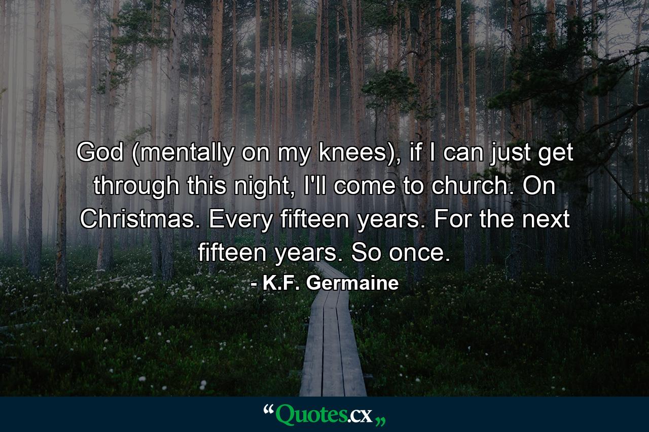 God (mentally on my knees), if I can just get through this night, I'll come to church. On Christmas. Every fifteen years. For the next fifteen years. So once. - Quote by K.F. Germaine