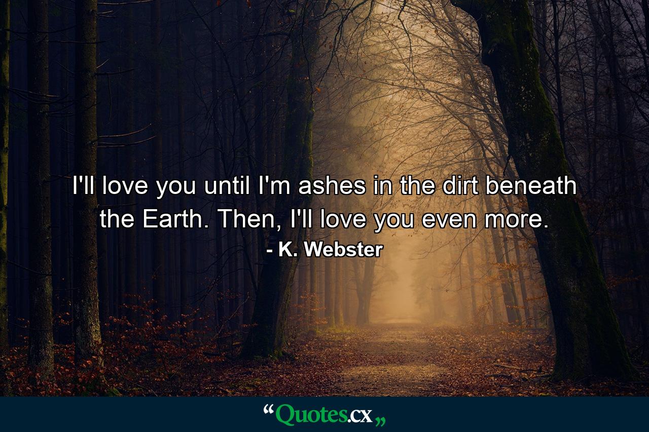 I'll love you until I'm ashes in the dirt beneath the Earth. Then, I'll love you even more. - Quote by K. Webster