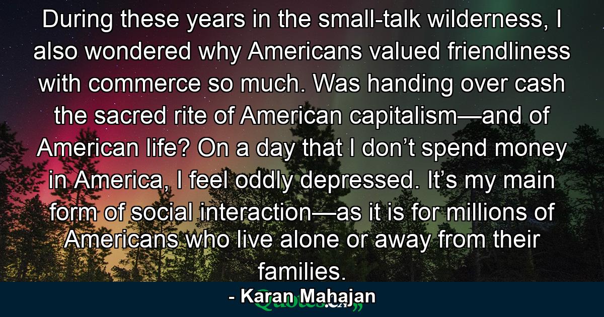 During these years in the small-talk wilderness, I also wondered why Americans valued friendliness with commerce so much. Was handing over cash the sacred rite of American capitalism—and of American life? On a day that I don’t spend money in America, I feel oddly depressed. It’s my main form of social interaction—as it is for millions of Americans who live alone or away from their families. - Quote by Karan Mahajan