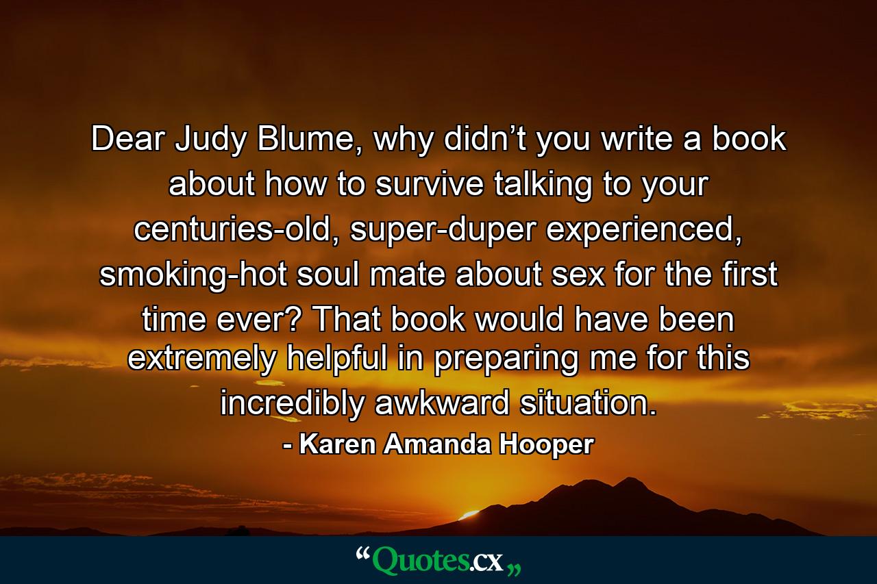 Dear Judy Blume, why didn’t you write a book about how to survive talking to your centuries-old, super-duper experienced, smoking-hot soul mate about sex for the first time ever? That book would have been extremely helpful in preparing me for this incredibly awkward situation. - Quote by Karen Amanda Hooper