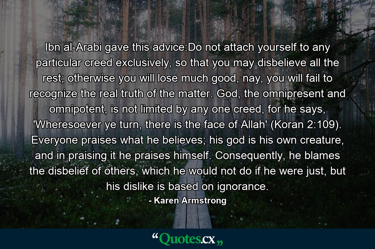 Ibn al-Arabi gave this advice:Do not attach yourself to any particular creed exclusively, so that you may disbelieve all the rest; otherwise you will lose much good, nay, you will fail to recognize the real truth of the matter. God, the omnipresent and omnipotent, is not limited by any one creed, for he says, 'Wheresoever ye turn, there is the face of Allah' (Koran 2:109). Everyone praises what he believes; his god is his own creature, and in praising it he praises himself. Consequently, he blames the disbelief of others, which he would not do if he were just, but his dislike is based on ignorance. - Quote by Karen Armstrong