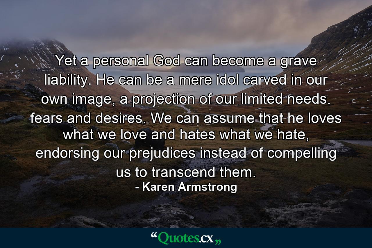 Yet a personal God can become a grave liability. He can be a mere idol carved in our own image, a projection of our limited needs. fears and desires. We can assume that he loves what we love and hates what we hate, endorsing our prejudices instead of compelling us to transcend them. - Quote by Karen Armstrong