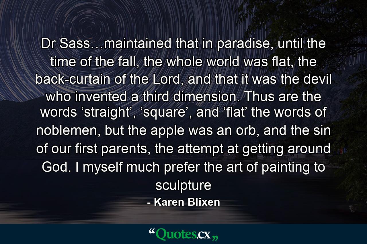 Dr Sass…maintained that in paradise, until the time of the fall, the whole world was flat, the back-curtain of the Lord, and that it was the devil who invented a third dimension. Thus are the words ‘straight’, ‘square’, and ‘flat’ the words of noblemen, but the apple was an orb, and the sin of our first parents, the attempt at getting around God. I myself much prefer the art of painting to sculpture - Quote by Karen Blixen