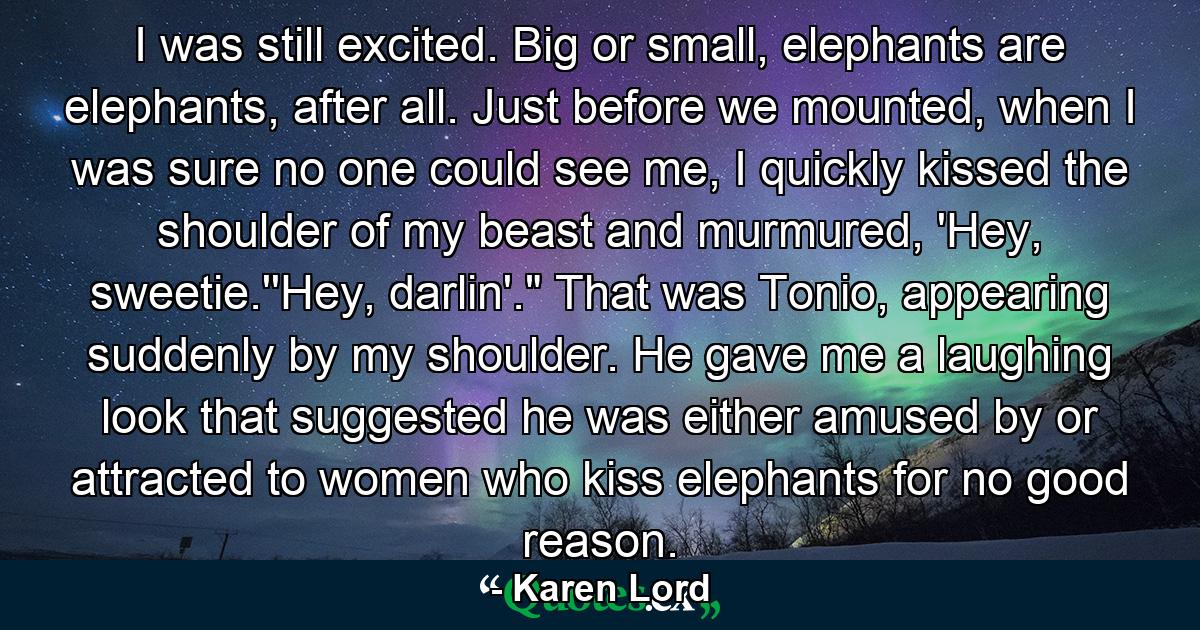 I was still excited. Big or small, elephants are elephants, after all. Just before we mounted, when I was sure no one could see me, I quickly kissed the shoulder of my beast and murmured, 'Hey, sweetie.''Hey, darlin'.