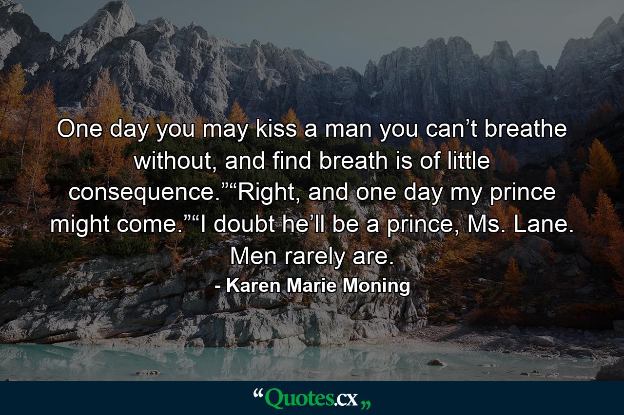 One day you may kiss a man you can’t breathe without, and find breath is of little consequence.”“Right, and one day my prince might come.”“I doubt he’ll be a prince, Ms. Lane. Men rarely are. - Quote by Karen Marie Moning