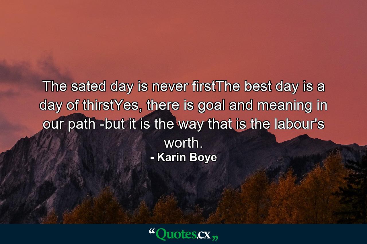 The sated day is never firstThe best day is a day of thirstYes, there is goal and meaning in our path -but it is the way that is the labour's worth. - Quote by Karin Boye