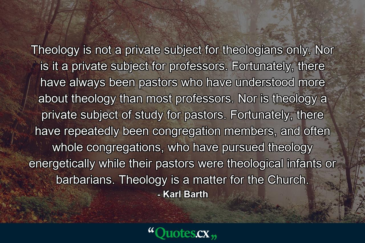 Theology is not a private subject for theologians only. Nor is it a private subject for professors. Fortunately, there have always been pastors who have understood more about theology than most professors. Nor is theology a private subject of study for pastors. Fortunately, there have repeatedly been congregation members, and often whole congregations, who have pursued theology energetically while their pastors were theological infants or barbarians. Theology is a matter for the Church. - Quote by Karl Barth