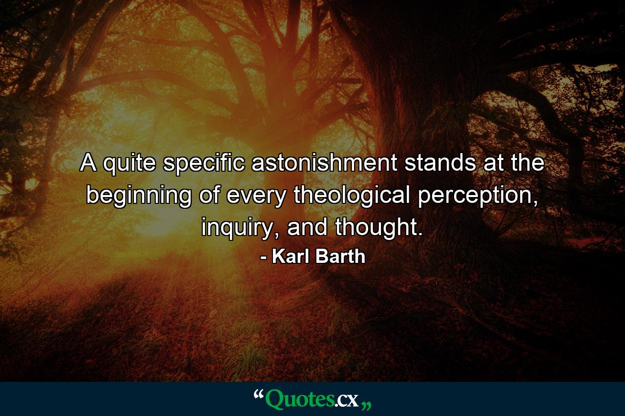 A quite specific astonishment stands at the beginning of every theological perception, inquiry, and thought. - Quote by Karl Barth