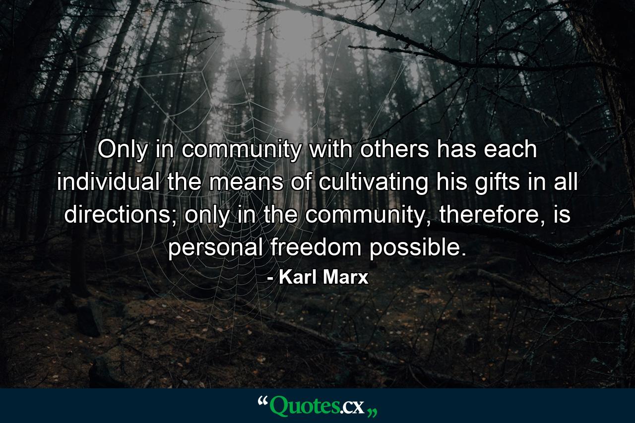 Only in community with others has each individual the means of cultivating his gifts in all directions; only in the community, therefore, is personal freedom possible. - Quote by Karl Marx