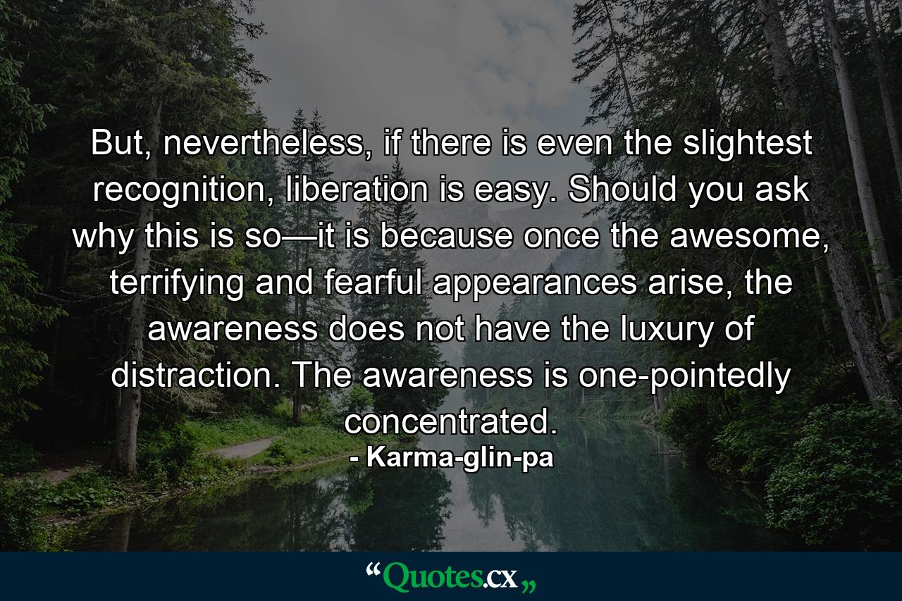 But, nevertheless, if there is even the slightest recognition, liberation is easy. Should you ask why this is so—it is because once the awesome, terrifying and fearful appearances arise, the awareness does not have the luxury of distraction. The awareness is one-pointedly concentrated. - Quote by Karma-glin-pa