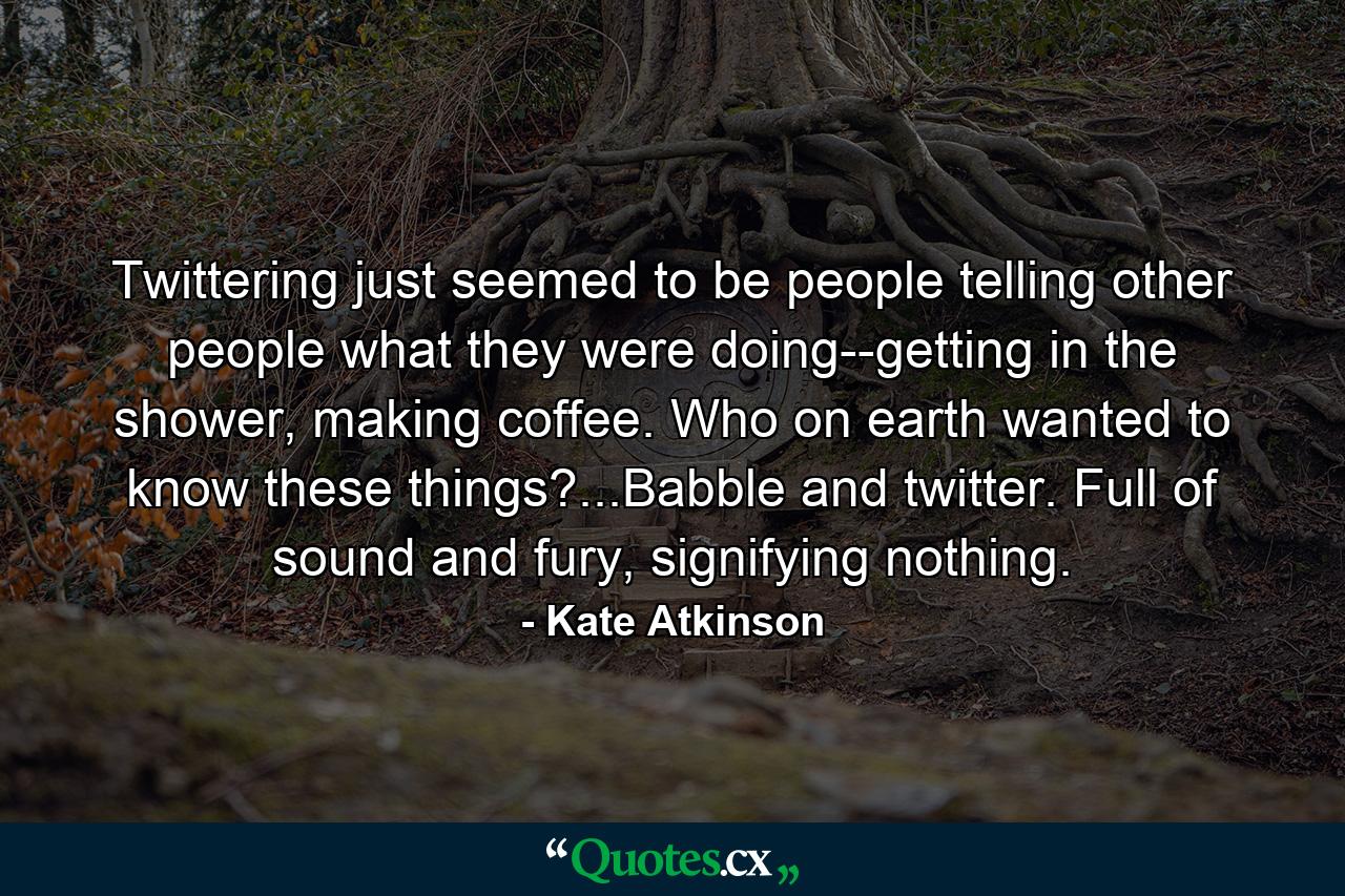 Twittering just seemed to be people telling other people what they were doing--getting in the shower, making coffee. Who on earth wanted to know these things?...Babble and twitter. Full of sound and fury, signifying nothing. - Quote by Kate Atkinson