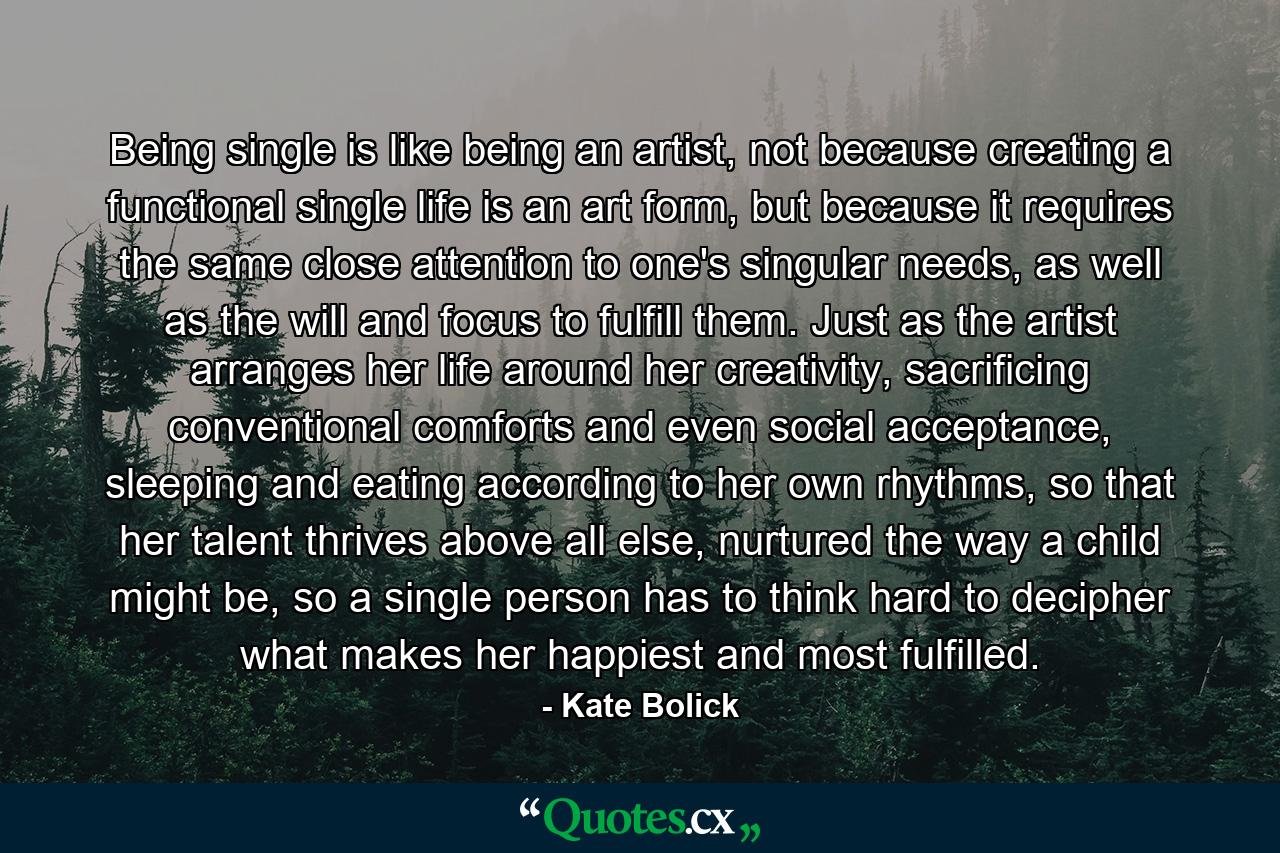 Being single is like being an artist, not because creating a functional single life is an art form, but because it requires the same close attention to one's singular needs, as well as the will and focus to fulfill them. Just as the artist arranges her life around her creativity, sacrificing conventional comforts and even social acceptance, sleeping and eating according to her own rhythms, so that her talent thrives above all else, nurtured the way a child might be, so a single person has to think hard to decipher what makes her happiest and most fulfilled. - Quote by Kate Bolick