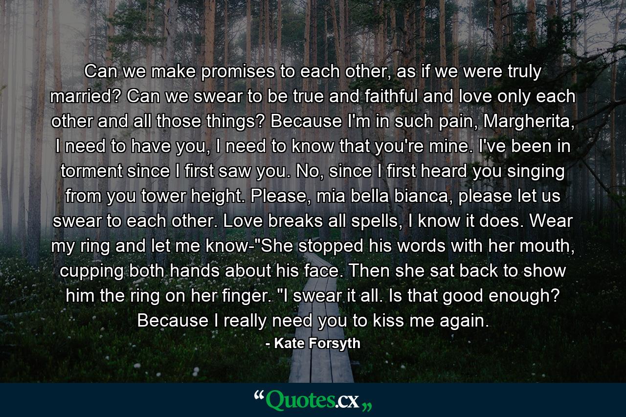 Can we make promises to each other, as if we were truly married? Can we swear to be true and faithful and love only each other and all those things? Because I'm in such pain, Margherita, I need to have you, I need to know that you're mine. I've been in torment since I first saw you. No, since I first heard you singing from you tower height. Please, mia bella bianca, please let us swear to each other. Love breaks all spells, I know it does. Wear my ring and let me know-