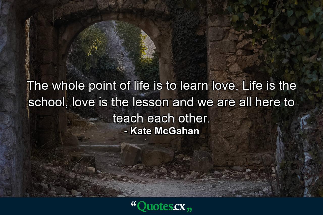 The whole point of life is to learn love. Life is the school, love is the lesson and we are all here to teach each other. - Quote by Kate McGahan