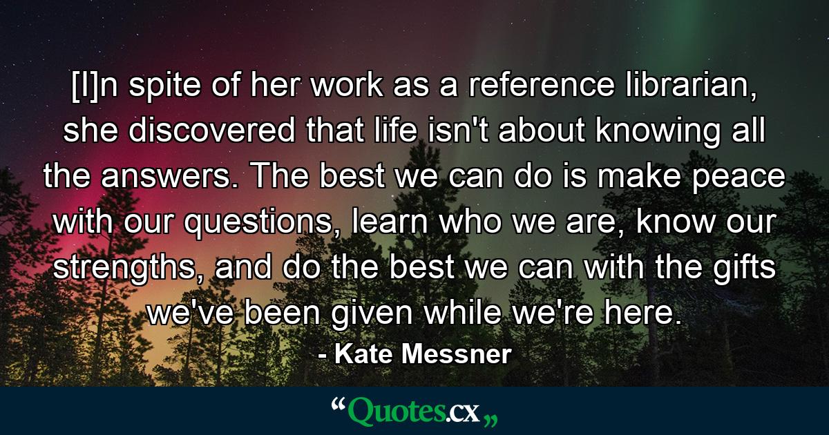 [I]n spite of her work as a reference librarian, she discovered that life isn't about knowing all the answers. The best we can do is make peace with our questions, learn who we are, know our strengths, and do the best we can with the gifts we've been given while we're here. - Quote by Kate Messner