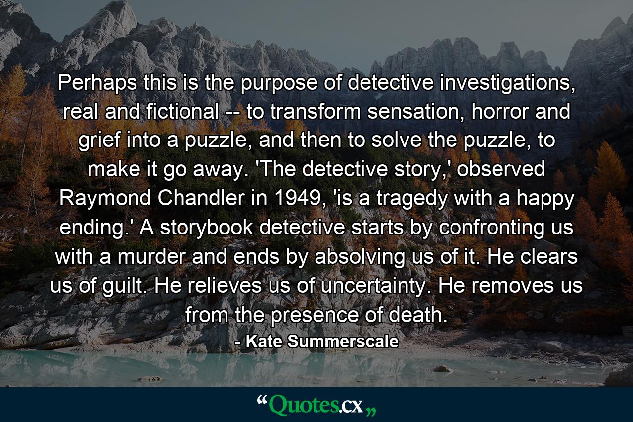 Perhaps this is the purpose of detective investigations, real and fictional -- to transform sensation, horror and grief into a puzzle, and then to solve the puzzle, to make it go away. 'The detective story,' observed Raymond Chandler in 1949, 'is a tragedy with a happy ending.' A storybook detective starts by confronting us with a murder and ends by absolving us of it. He clears us of guilt. He relieves us of uncertainty. He removes us from the presence of death. - Quote by Kate Summerscale