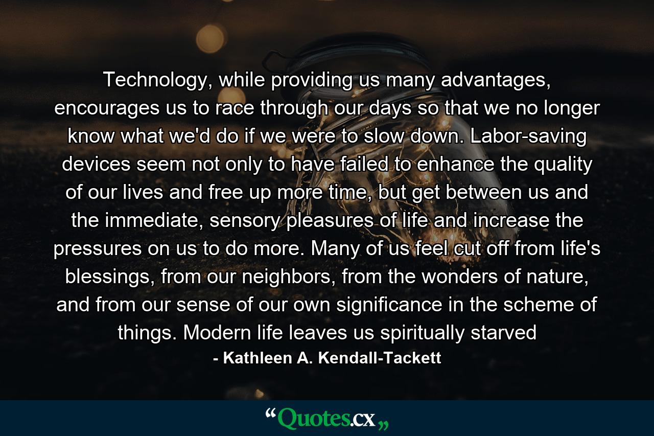 Technology, while providing us many advantages, encourages us to race through our days so that we no longer know what we'd do if we were to slow down. Labor-saving devices seem not only to have failed to enhance the quality of our lives and free up more time, but get between us and the immediate, sensory pleasures of life and increase the pressures on us to do more. Many of us feel cut off from life's blessings, from our neighbors, from the wonders of nature, and from our sense of our own significance in the scheme of things. Modern life leaves us spiritually starved - Quote by Kathleen A. Kendall-Tackett