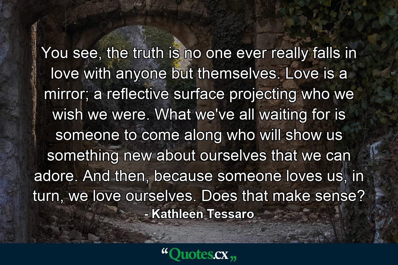 You see, the truth is no one ever really falls in love with anyone but themselves. Love is a mirror; a reflective surface projecting who we wish we were. What we've all waiting for is someone to come along who will show us something new about ourselves that we can adore. And then, because someone loves us, in turn, we love ourselves. Does that make sense? - Quote by Kathleen Tessaro