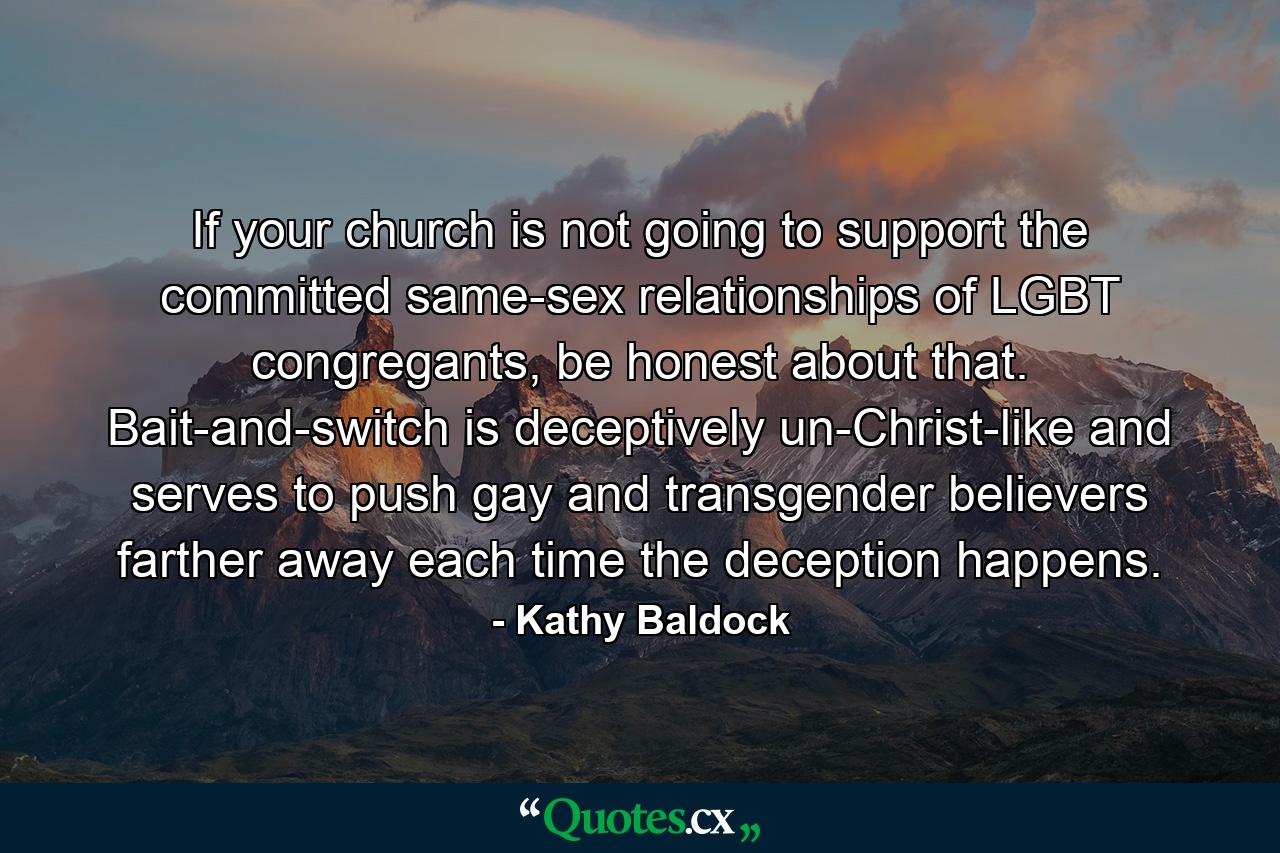 If your church is not going to support the committed same-sex relationships of LGBT congregants, be honest about that. Bait-and-switch is deceptively un-Christ-like and serves to push gay and transgender believers farther away each time the deception happens. - Quote by Kathy Baldock