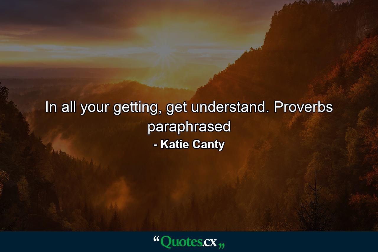 In all your getting, get understand. Proverbs paraphrased - Quote by Katie Canty