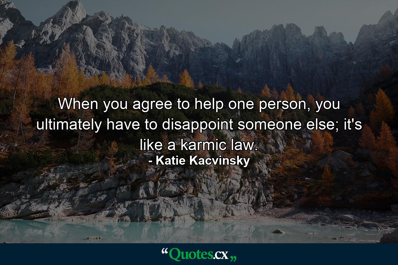 When you agree to help one person, you ultimately have to disappoint someone else; it's like a karmic law. - Quote by Katie Kacvinsky