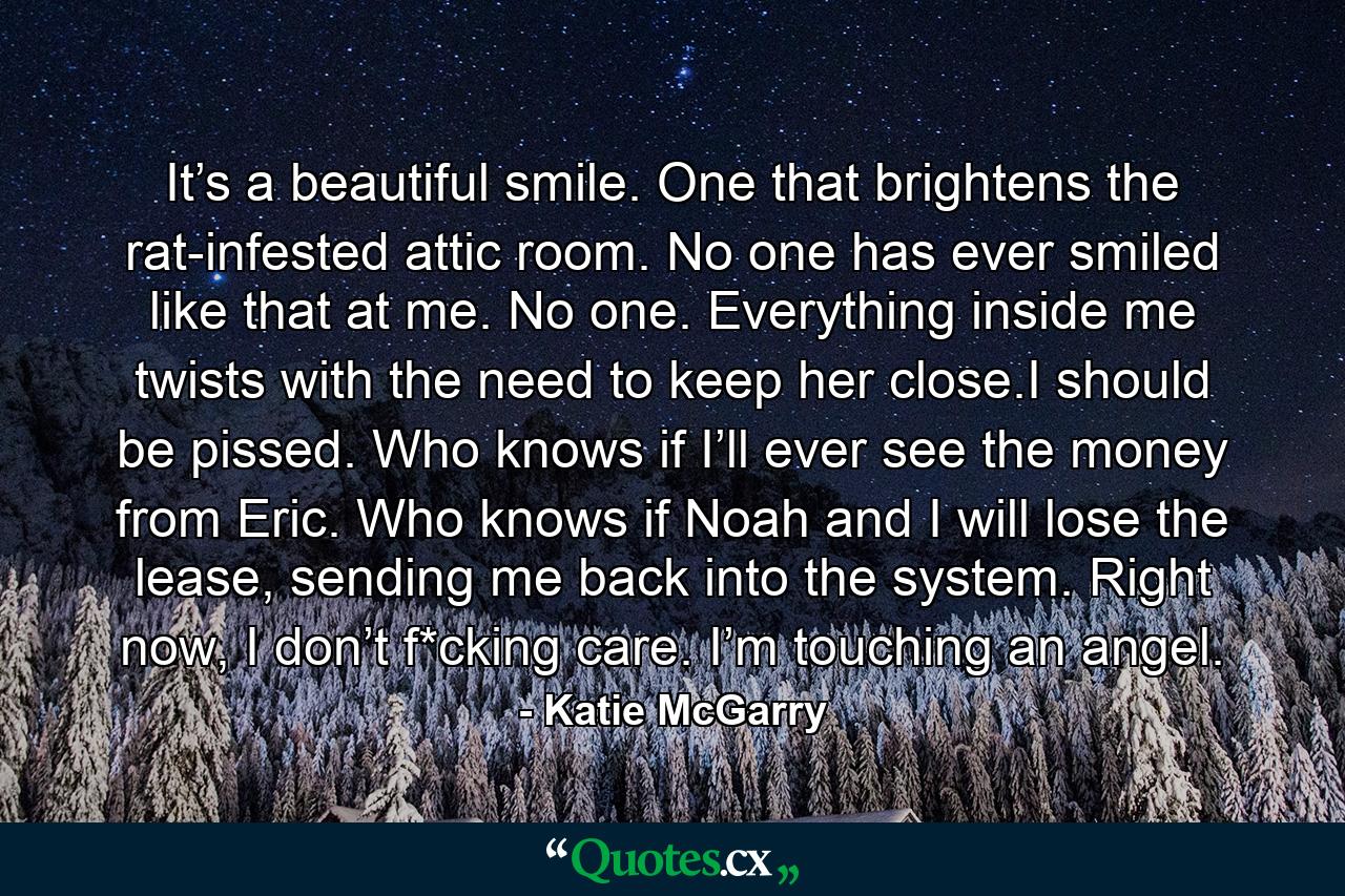 It’s a beautiful smile. One that brightens the rat-infested attic room. No one has ever smiled like that at me. No one. Everything inside me twists with the need to keep her close.I should be pissed. Who knows if I’ll ever see the money from Eric. Who knows if Noah and I will lose the lease, sending me back into the system. Right now, I don’t f*cking care. I’m touching an angel. - Quote by Katie McGarry