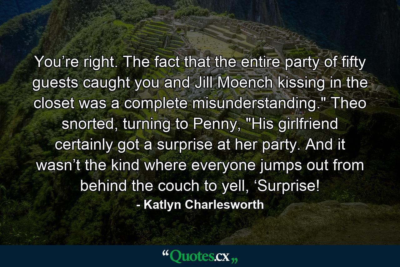 You’re right. The fact that the entire party of fifty guests caught you and Jill Moench kissing in the closet was a complete misunderstanding.