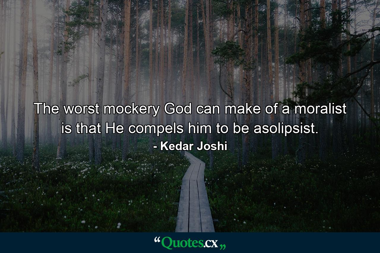 The worst mockery God can make of a moralist is that He compels him to be asolipsist. - Quote by Kedar Joshi