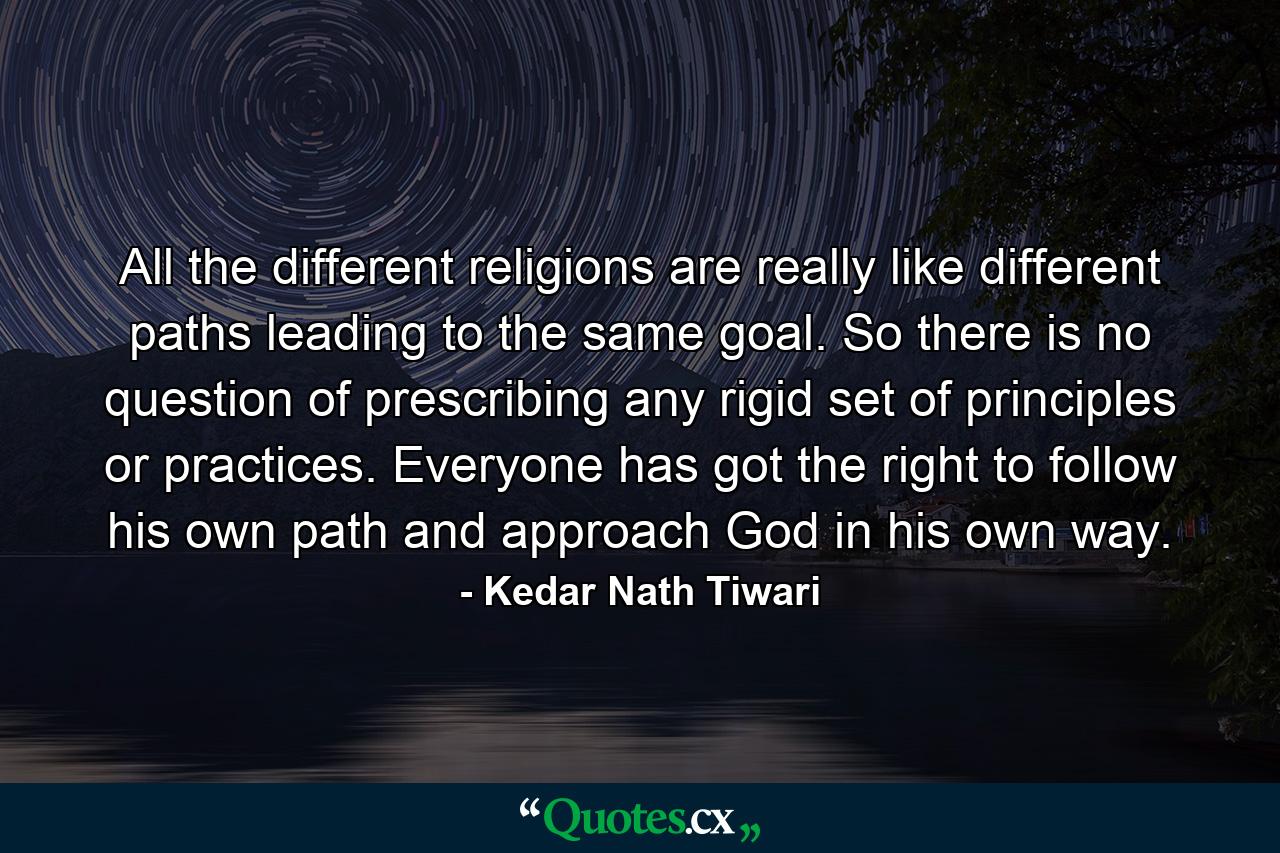 All the different religions are really like different paths leading to the same goal. So there is no question of prescribing any rigid set of principles or practices. Everyone has got the right to follow his own path and approach God in his own way. - Quote by Kedar Nath Tiwari