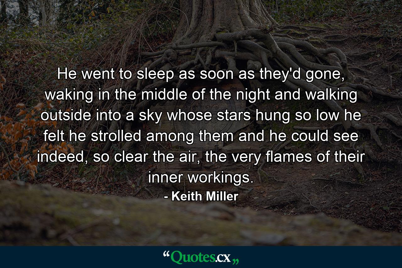 He went to sleep as soon as they'd gone, waking in the middle of the night and walking outside into a sky whose stars hung so low he felt he strolled among them and he could see indeed, so clear the air, the very flames of their inner workings. - Quote by Keith Miller